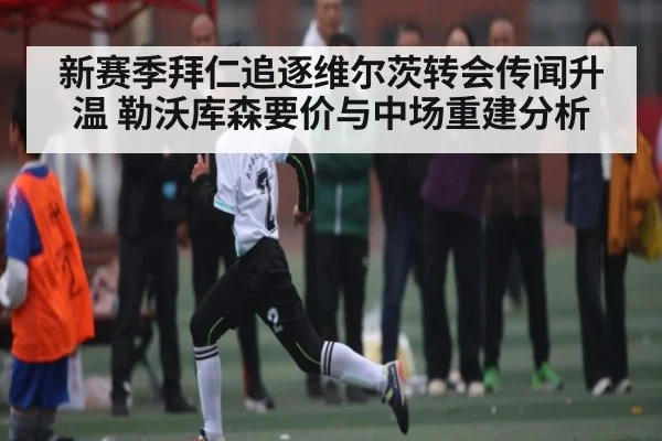 新赛季拜仁追逐维尔茨转会传闻升温 勒沃库森要价与中场重建分析