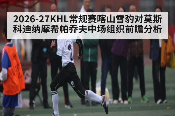 2026-27KHL常规赛喀山雪豹对莫斯科迪纳摩希帕乔夫中场组织前瞻分析