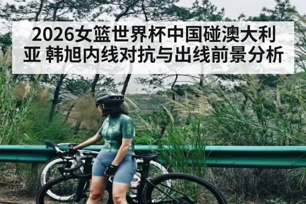 2026女篮世界杯中国碰澳大利亚 韩旭内线对抗与出线前景分析